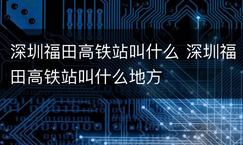 深圳福田高铁站叫什么 深圳福田高铁站叫什么地方