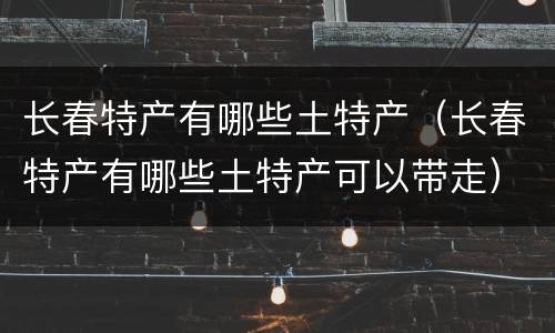 长春特产有哪些土特产（长春特产有哪些土特产可以带走）