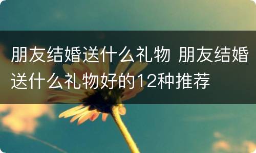 朋友结婚送什么礼物 朋友结婚送什么礼物好的12种推荐