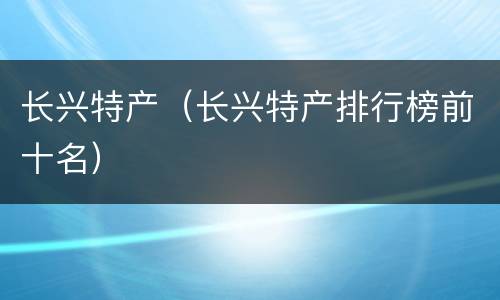 长兴特产（长兴特产排行榜前十名）
