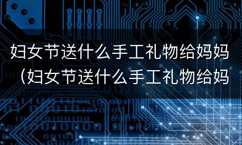 妇女节送什么手工礼物给妈妈（妇女节送什么手工礼物给妈妈!）