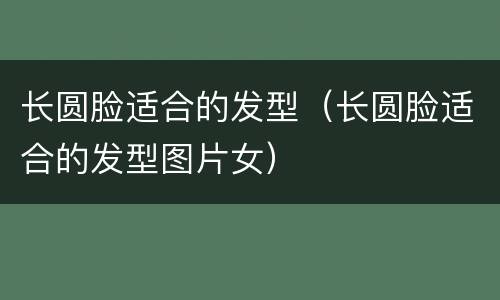 长圆脸适合的发型（长圆脸适合的发型图片女）