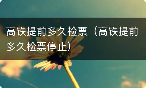高铁提前多久检票（高铁提前多久检票停止）