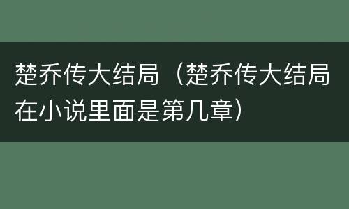 楚乔传大结局（楚乔传大结局在小说里面是第几章）