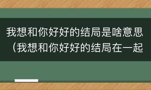 我想和你好好的结局是啥意思（我想和你好好的结局在一起了吗）