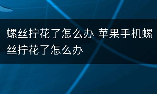 螺丝拧花了怎么办 苹果手机螺丝拧花了怎么办
