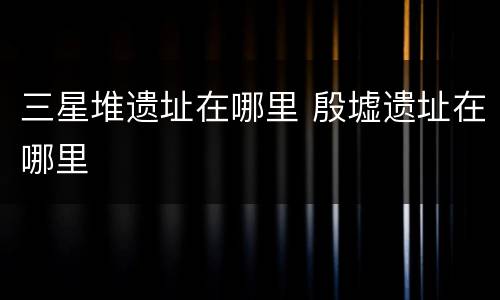 三星堆遗址在哪里 殷墟遗址在哪里