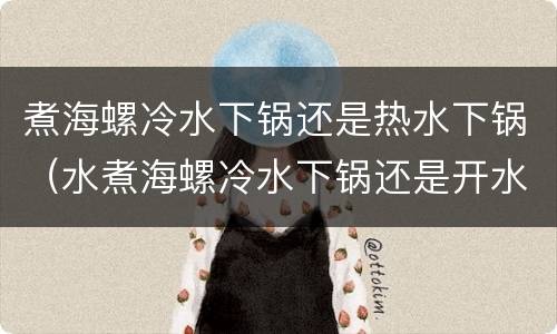 煮海螺冷水下锅还是热水下锅（水煮海螺冷水下锅还是开水下锅）