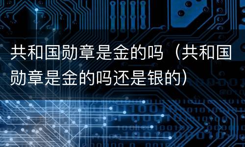共和国勋章是金的吗（共和国勋章是金的吗还是银的）
