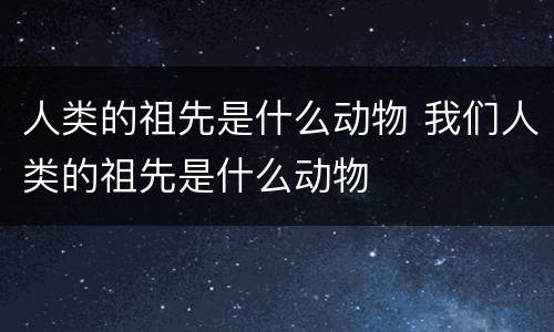 人类的祖先是什么动物 我们人类的祖先是什么动物