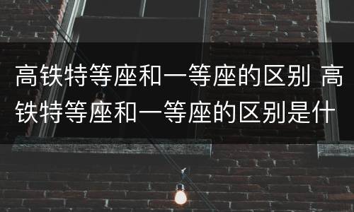 高铁特等座和一等座的区别 高铁特等座和一等座的区别是什么