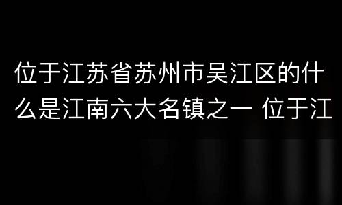 位于江苏省苏州市吴江区的什么是江南六大名镇之一 位于江苏省苏州市吴江区江南六大名镇之一是哪一个