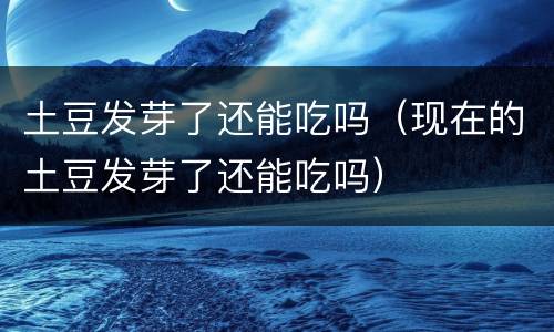 土豆发芽了还能吃吗（现在的土豆发芽了还能吃吗）