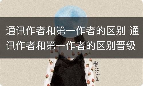 通讯作者和第一作者的区别 通讯作者和第一作者的区别晋级