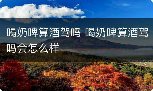 喝奶啤算酒驾吗 喝奶啤算酒驾吗会怎么样