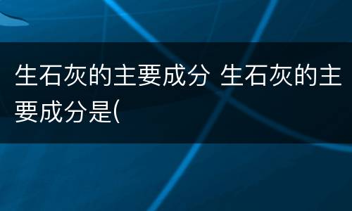生石灰的主要成分 生石灰的主要成分是(
