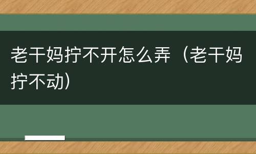 老干妈拧不开怎么弄（老干妈拧不动）