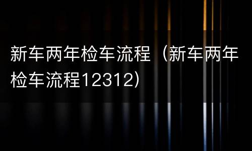 新车两年检车流程（新车两年检车流程12312）