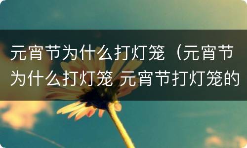 元宵节为什么打灯笼（元宵节为什么打灯笼 元宵节打灯笼的起源）