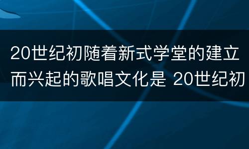 20世纪初随着新式学堂的建立而兴起的歌唱文化是 20世纪初随着新式学堂的建立兴起了什么歌唱文化