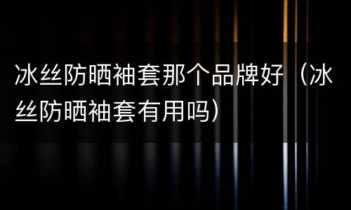 冰丝防晒袖套那个品牌好（冰丝防晒袖套有用吗）