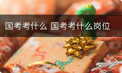 国考考什么 国考考什么岗位