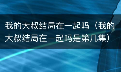 我的大叔结局在一起吗（我的大叔结局在一起吗是第几集）