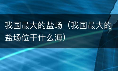 我国最大的盐场（我国最大的盐场位于什么海）