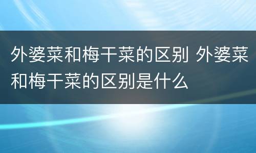 外婆菜和梅干菜的区别 外婆菜和梅干菜的区别是什么