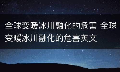 全球变暖冰川融化的危害 全球变暖冰川融化的危害英文