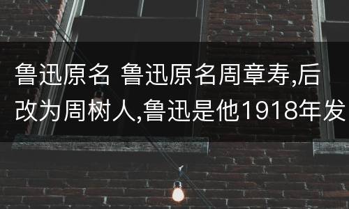 鲁迅原名 鲁迅原名周章寿,后改为周树人,鲁迅是他1918年发表