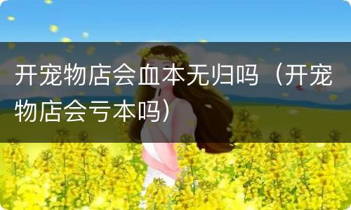 开宠物店会血本无归吗（开宠物店会亏本吗）