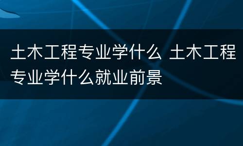 土木工程专业学什么 土木工程专业学什么就业前景