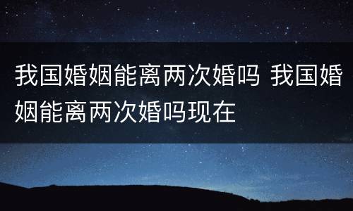 我国婚姻能离两次婚吗 我国婚姻能离两次婚吗现在