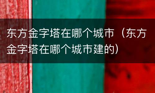东方金字塔在哪个城市（东方金字塔在哪个城市建的）