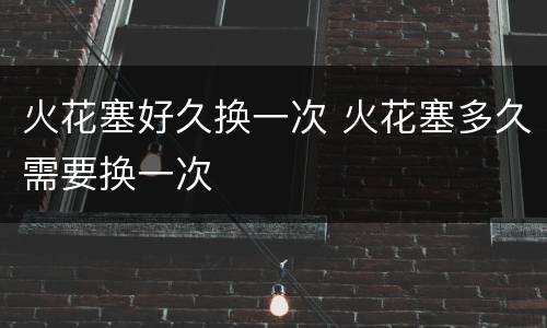 火花塞好久换一次 火花塞多久需要换一次