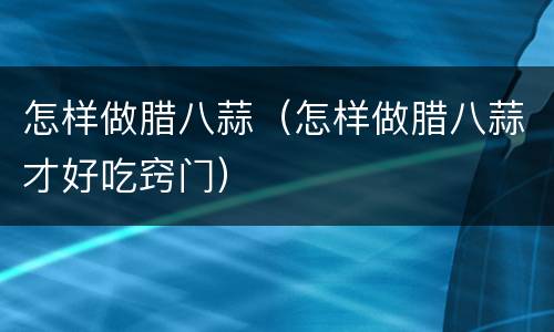 怎样做腊八蒜（怎样做腊八蒜才好吃窍门）