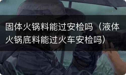 固体火锅料能过安检吗（液体火锅底料能过火车安检吗）