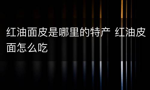 红油面皮是哪里的特产 红油皮面怎么吃