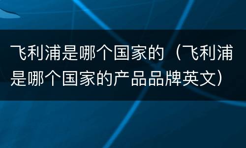 飞利浦是哪个国家的（飞利浦是哪个国家的产品品牌英文）