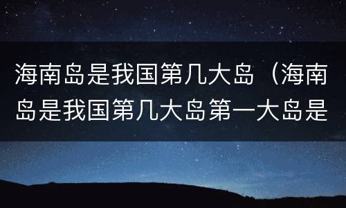海南岛是我国第几大岛（海南岛是我国第几大岛第一大岛是）