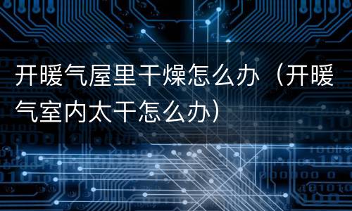 开暖气屋里干燥怎么办（开暖气室内太干怎么办）