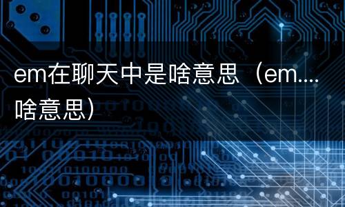 em在聊天中是啥意思（em....啥意思）