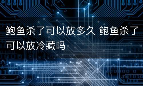 鲍鱼杀了可以放多久 鲍鱼杀了可以放冷藏吗