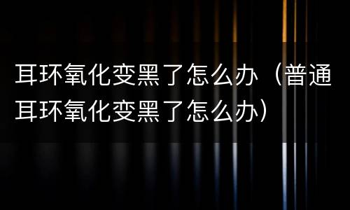 耳环氧化变黑了怎么办（普通耳环氧化变黑了怎么办）