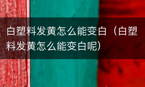 白塑料发黄怎么能变白（白塑料发黄怎么能变白呢）