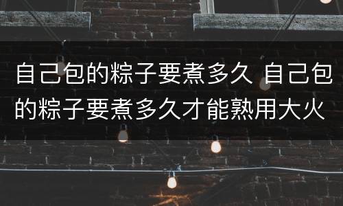 自己包的粽子要煮多久 自己包的粽子要煮多久才能熟用大火