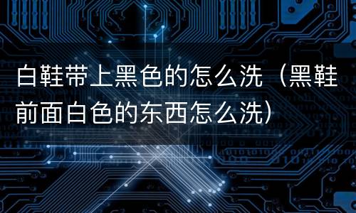 白鞋带上黑色的怎么洗（黑鞋前面白色的东西怎么洗）