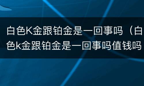 白色K金跟铂金是一回事吗（白色k金跟铂金是一回事吗值钱吗）