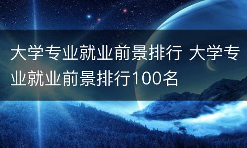 大学专业就业前景排行 大学专业就业前景排行100名